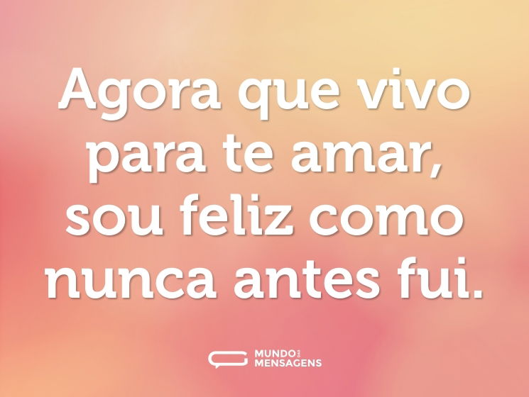 Agora que vivo para te amar, sou feliz como nunca antes fui.