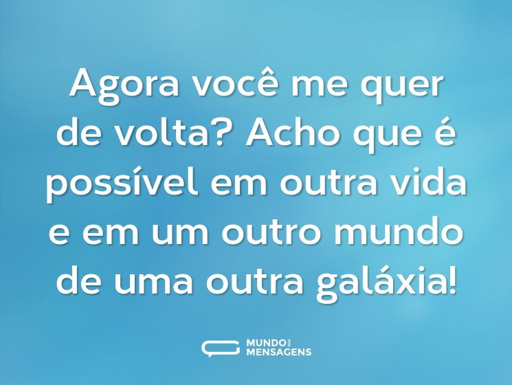 Agora você me quer de volta? Acho que é possível em outra vida e em um outro mundo de uma outra galáxia!