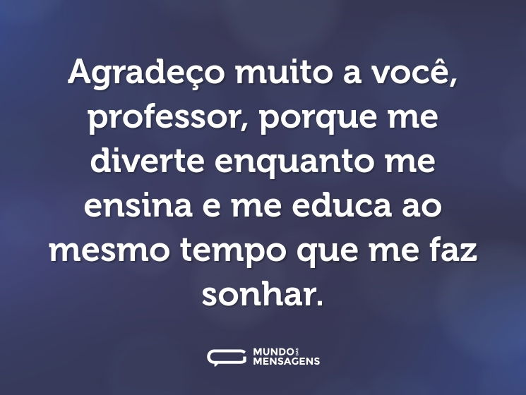 Agradeço muito a você, professor, porque me diverte enquanto me ensina e me educa ao mesmo tempo que me faz sonhar.
