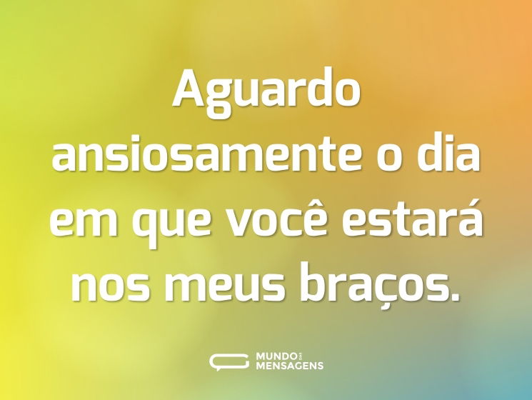Aguardo ansiosamente o dia em que você estará nos meus braços.