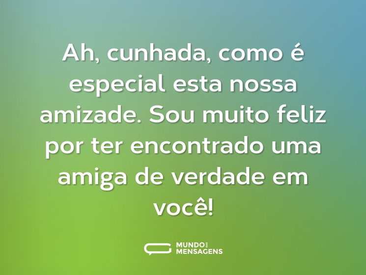 Ah, cunhada, como é especial esta nossa amizade. Sou muito feliz por ter encontrado uma amiga de verdade em você!