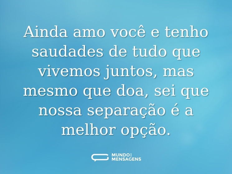Ainda amo você e tenho saudades de tudo que vivemos juntos, mas mesmo que doa, sei que nossa separação é a melhor opção.