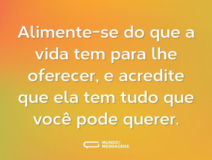 Alimente-se do que a vida tem para lhe oferecer, e acredite que ela tem tudo que você pode querer.