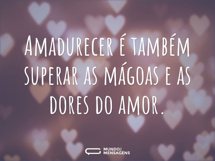 Amadurecer é também superar as mágoas e as dores do amor.