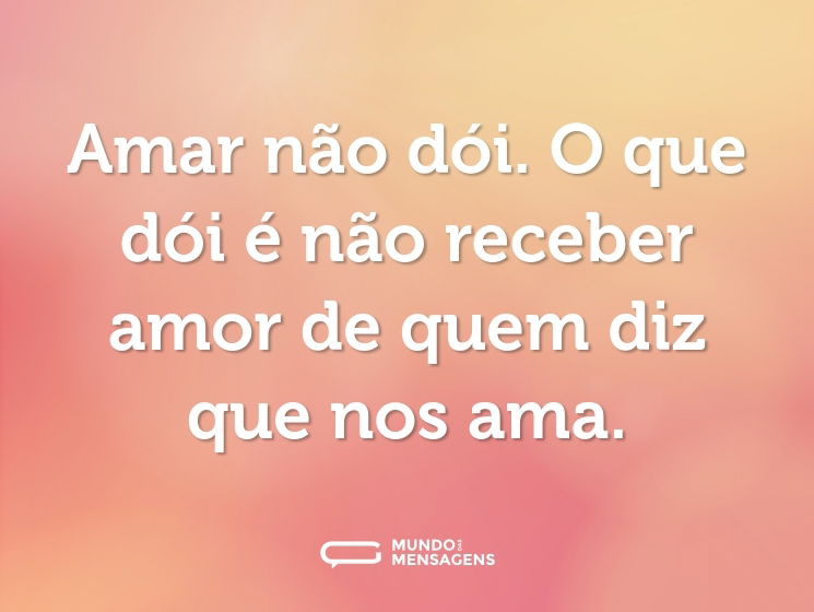 Amar não dói. O que dói é não receber amor de quem diz que nos ama.