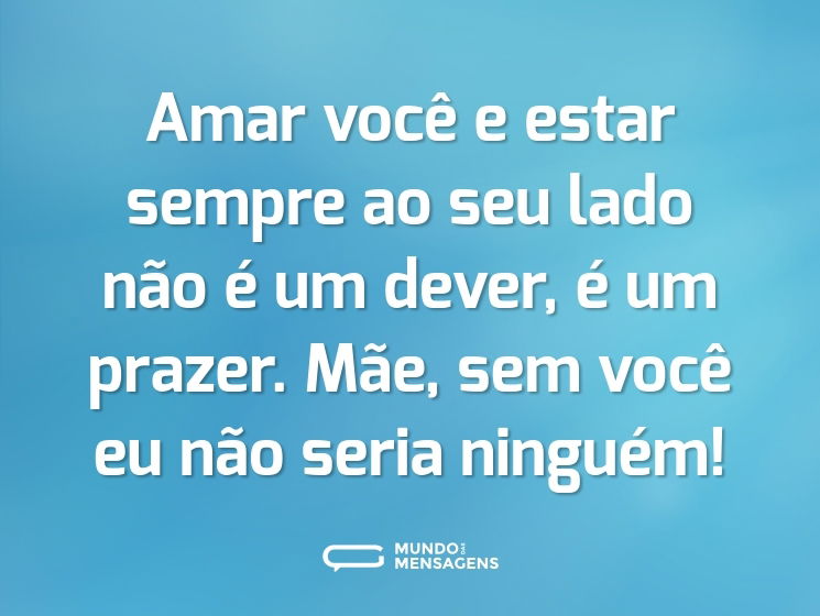 Amar você e estar sempre ao seu lado não é um dever, é um prazer. Mãe, sem você eu não seria ninguém!