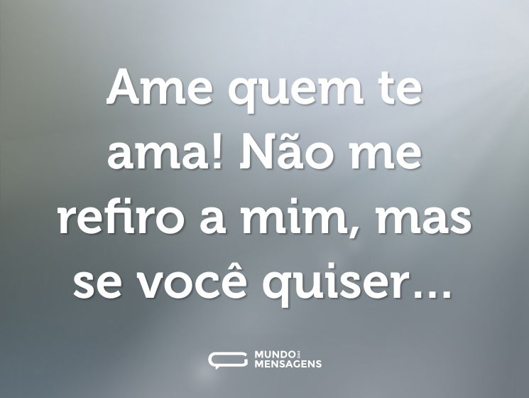 Ame quem te ama! Não me refiro a mim, mas se você quiser…
