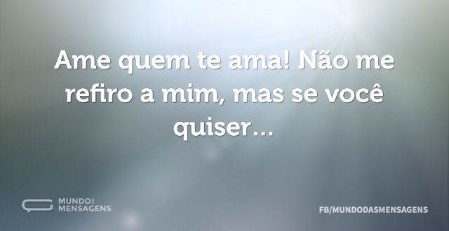 Ame quem te ama! Não me refiro a mim, ma...