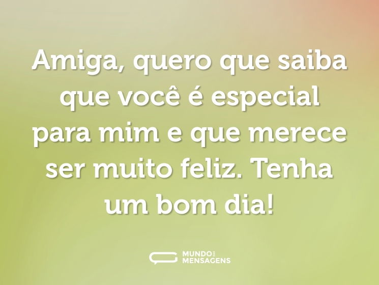 Amiga, quero que saiba que você é especial para mim e que merece ser muito feliz. Tenha um bom dia!