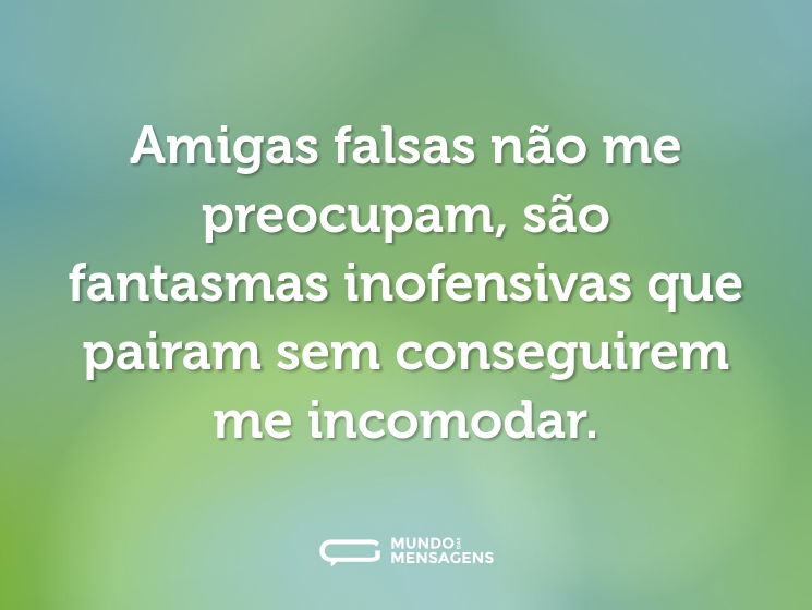Amigas falsas não me preocupam, são fantasmas inofensivas que pairam sem conseguirem me incomodar.