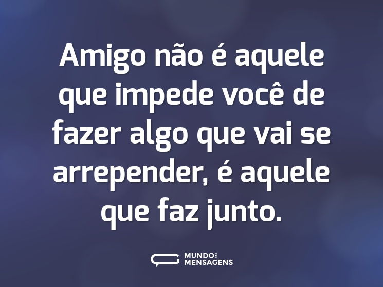 Amigo não é aquele que impede você de fazer algo que vai se arrepender, é aquele que faz junto.