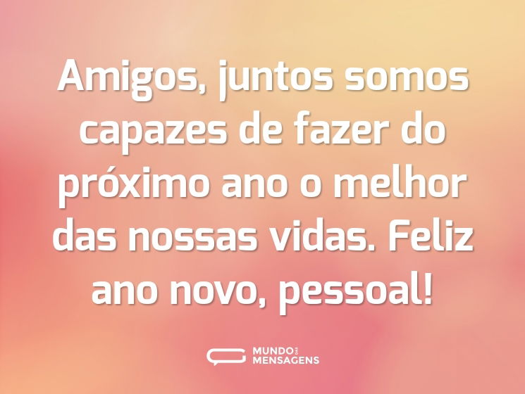 Amigos, juntos somos capazes de fazer do próximo ano o melhor das nossas vidas. Feliz ano novo, pessoal!