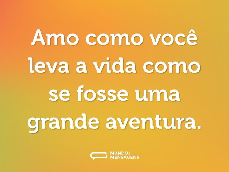 Amo como você leva a vida como se fosse uma grande aventura.