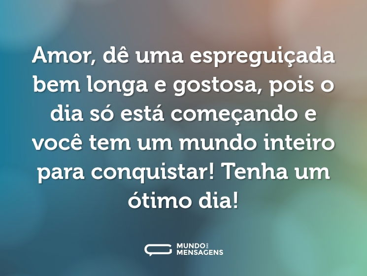 Amor, dê uma espreguiçada bem longa e gostosa, pois o dia só está começando e você tem um mundo inteiro para conquistar! Tenha um ótimo dia!