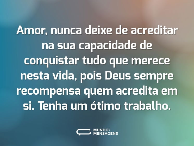 Amor, nunca deixe de acreditar na sua capacidade de conquistar tudo que merece nesta vida, pois Deus sempre recompensa quem acredita em si. Tenha um ótimo trabalho.