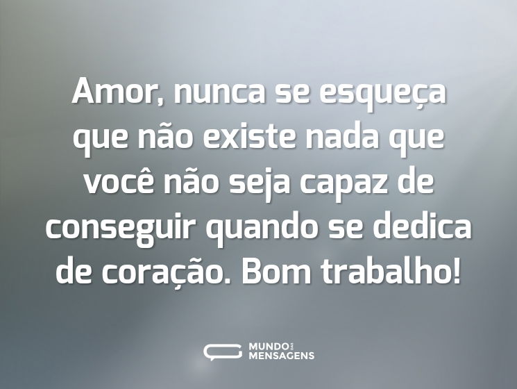 Amor, nunca se esqueça que não existe nada que você não seja capaz de conseguir quando se dedica de coração. Bom trabalho!