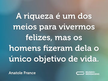 A riqueza é um dos meios para vivermos felizes, mas os homens fizeram dela o único objetivo de vida.