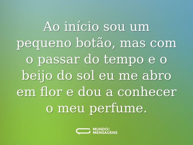 Ao início sou um pequeno botão, mas com o passar do tempo e o beijo do sol eu me abro em flor e dou a conhecer o meu perfume.