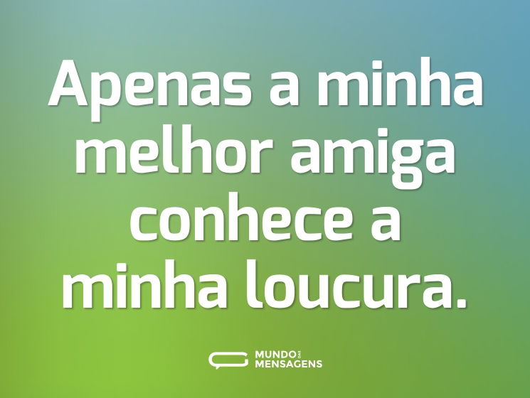 Apenas a minha melhor amiga conhece a minha loucura.