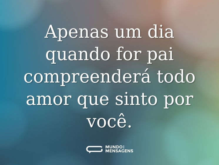 Apenas um dia quando for pai compreenderá todo amor que sinto por você.