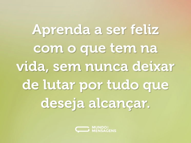 Aprenda a ser feliz com o que tem na vida, sem nunca deixar de lutar por tudo que deseja alcançar.