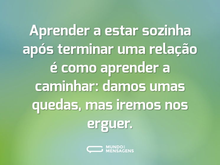 Aprender a estar sozinha após terminar uma relação é como aprender a caminhar: damos umas quedas, mas iremos nos erguer.