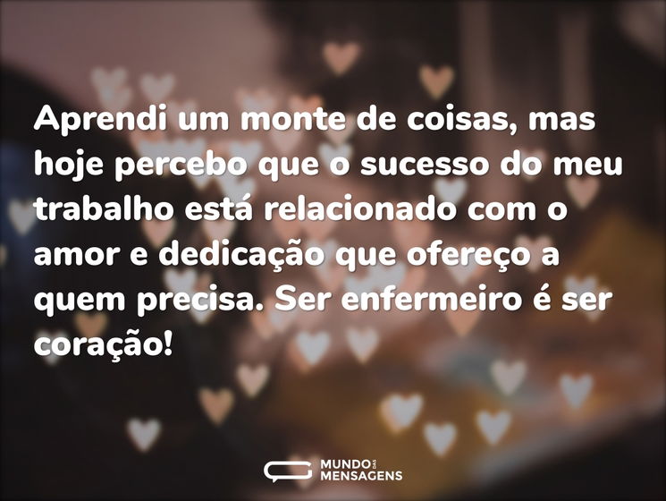 Aprendi um monte de coisas, mas hoje percebo que o sucesso do meu trabalho está relacionado com o amor e dedicação que ofereço a quem precisa. Ser enfermeiro é ser coração!