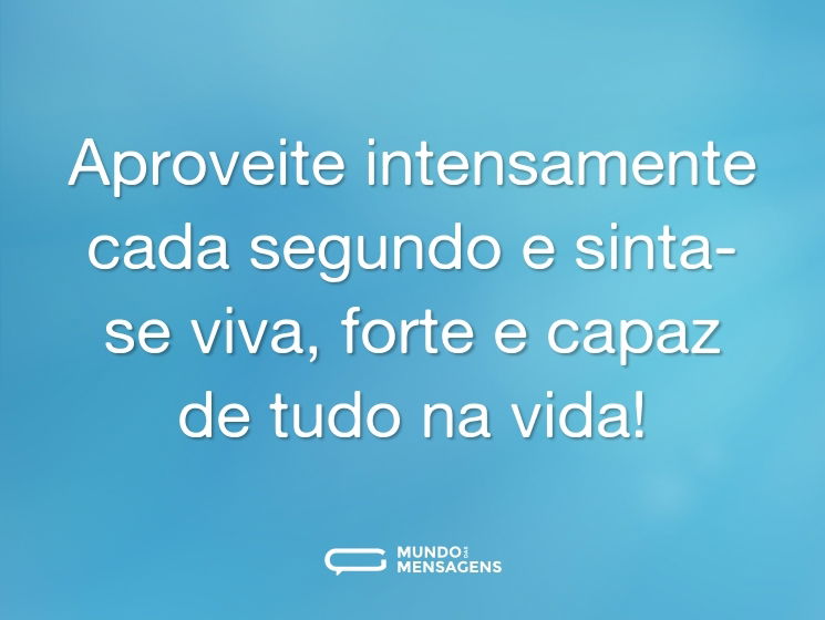 Aproveite intensamente cada segundo e sinta-se viva, forte e capaz de tudo na vida!