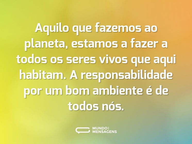 Aquilo que fazemos ao planeta, estamos a fazer a todos os seres vivos que aqui habitam. A responsabilidade por um bom ambiente é de todos nós.