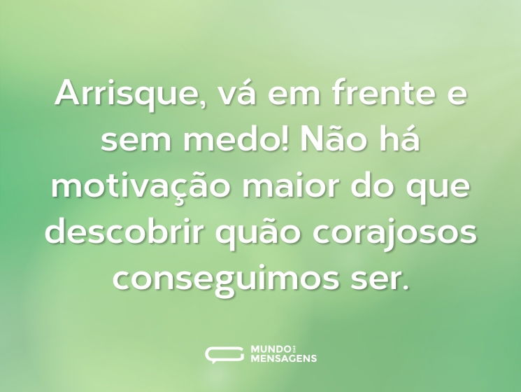 Arrisque, vá em frente e sem medo! Não há motivação maior do que descobrir quão corajosos conseguimos ser.