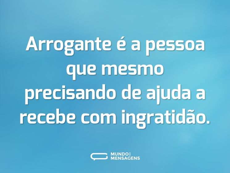Arrogante é a pessoa que mesmo precisando de ajuda a recebe com ingratidão.