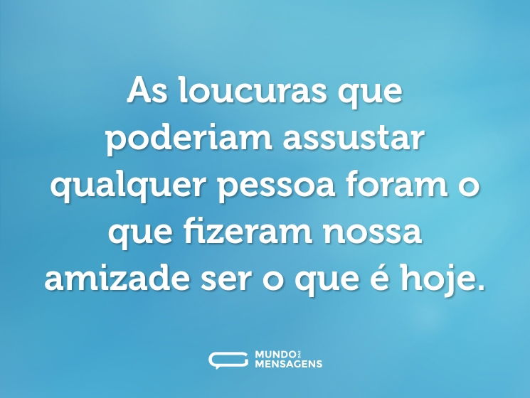 As loucuras que poderiam assustar qualquer pessoa foram o que fizeram nossa amizade ser o que é hoje.