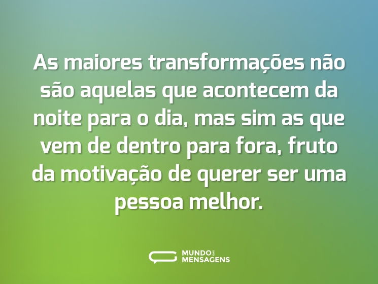 As maiores transformações não são aquelas que acontecem da noite para o dia, mas sim as que vem de dentro para fora, fruto da motivação de querer ser uma pessoa melhor.