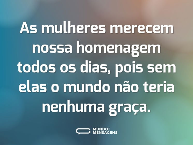 As mulheres merecem nossa homenagem todos os dias, pois sem elas o mundo não teria nenhuma graça.