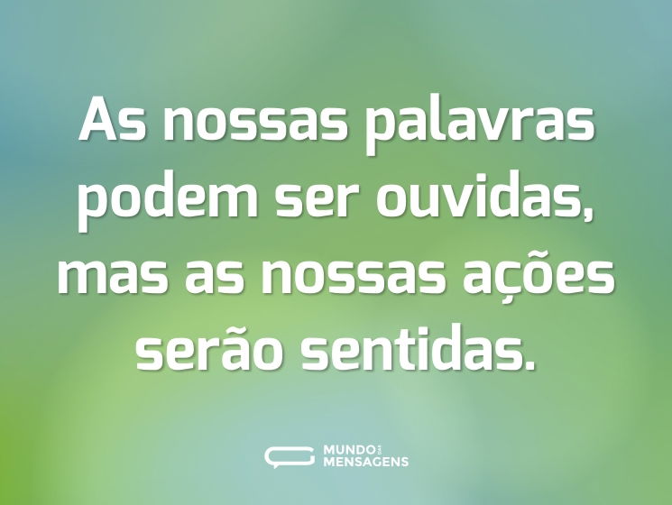 As nossas palavras podem ser ouvidas, mas as nossas ações serão sentidas.