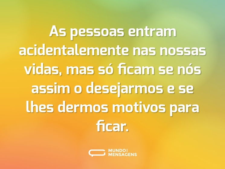 As pessoas entram acidentalemente nas nossas vidas, mas só ficam se nós assim o desejarmos e se lhes dermos motivos para ficar.