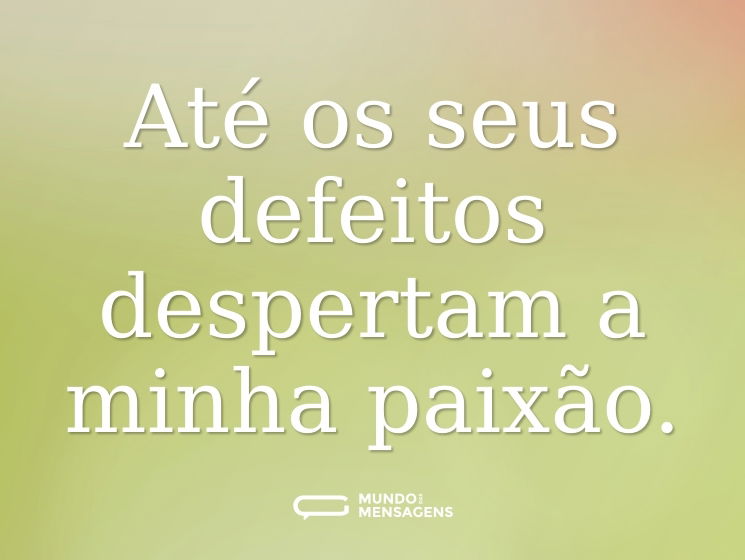 Até os seus defeitos despertam a minha paixão.