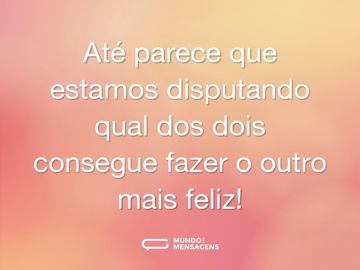 Até parece que estamos disputando qual dos dois consegue fazer o outro mais feliz!