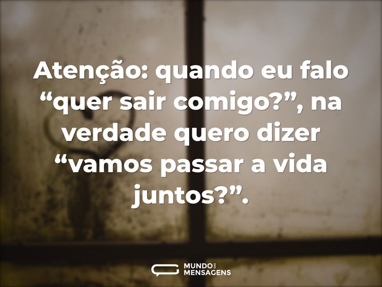 Atenção: quando eu falo “quer sair comigo?”, na verdade quero dizer “vamos passar a vida juntos?”.