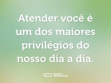 Atender você é um dos maiores privilégios do nosso dia a dia.