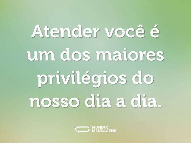 Atender você é um dos maiores privilégios do nosso dia a dia.