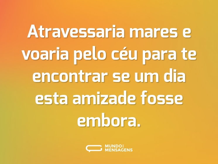 Atravessaria mares e voaria pelo céu para te encontrar se um dia esta amizade fosse embora.