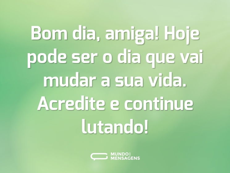 Bom dia, amiga! Hoje pode ser o dia que vai mudar a sua vida. Acredite e continue lutando!