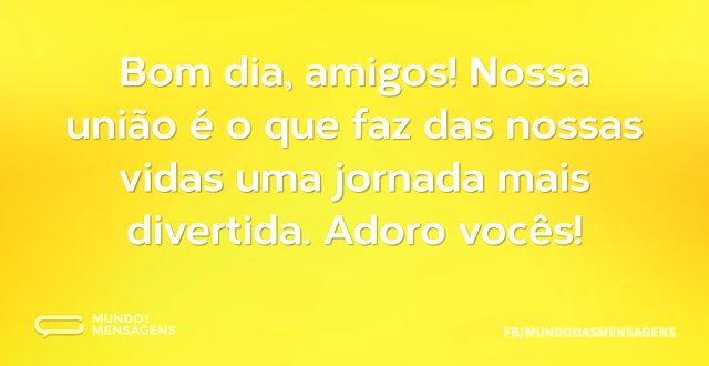 Bom dia, amigos! Nossa união é o que faz...