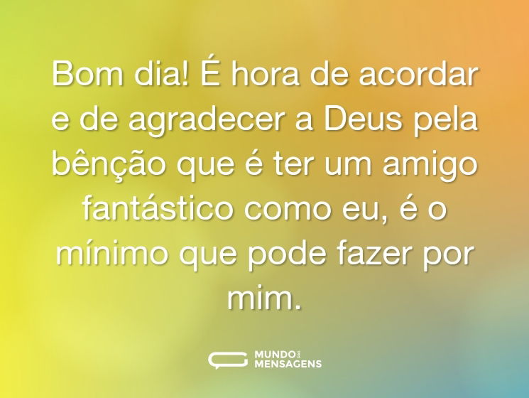 Bom dia! É hora de acordar e de agradecer a Deus pela bênção que é ter um amigo fantástico como eu, é o mínimo que pode fazer por mim.