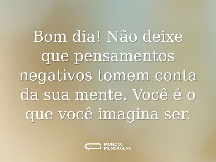 Bom dia! Não deixe que pensamentos negativos tomem conta da sua mente. Você é o que você imagina ser.