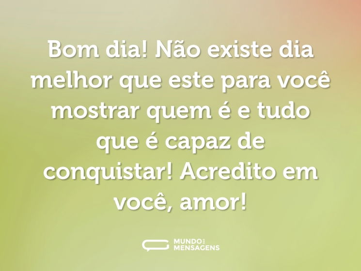 Bom dia! Não existe dia melhor que este para você mostrar quem é e tudo que é capaz de conquistar! Acredito em você, amor!