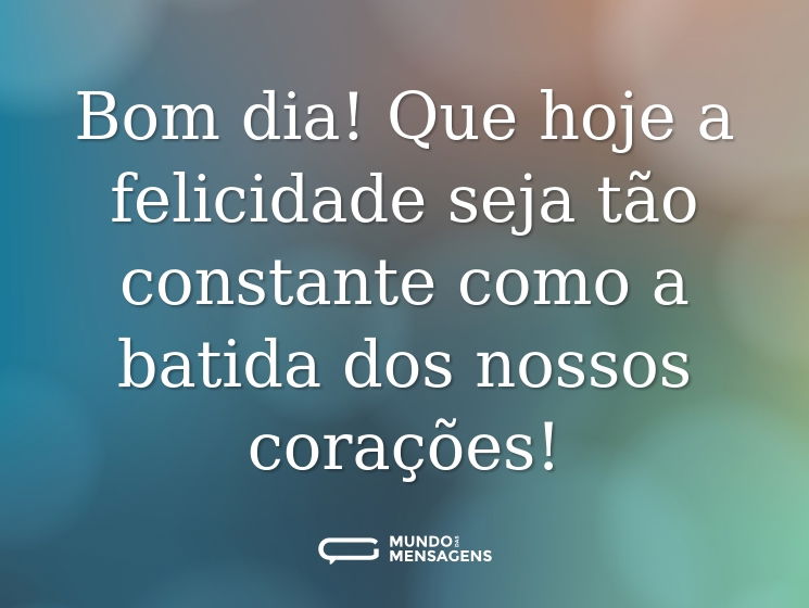 Bom dia! Que hoje a felicidade seja tão constante como a batida dos nossos corações!