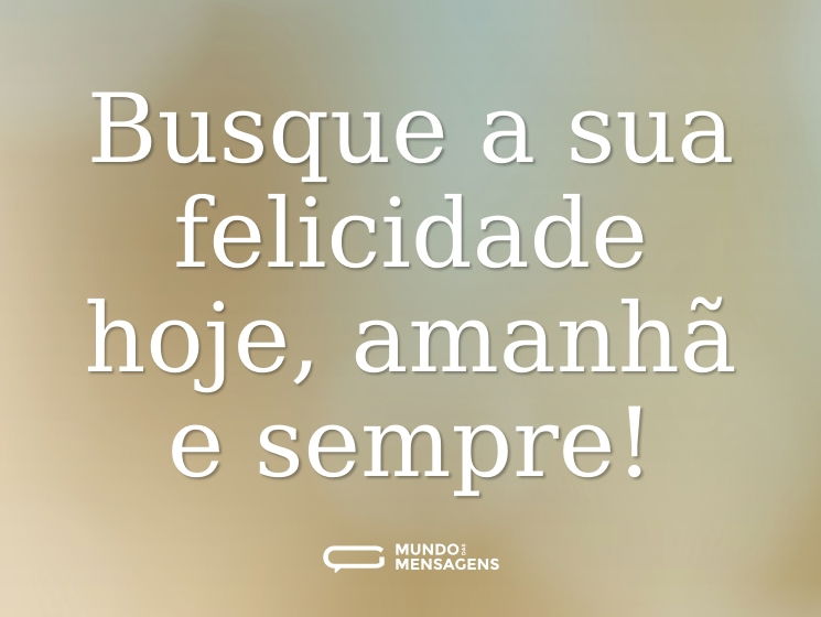 Busque a sua felicidade hoje, amanhã e sempre!