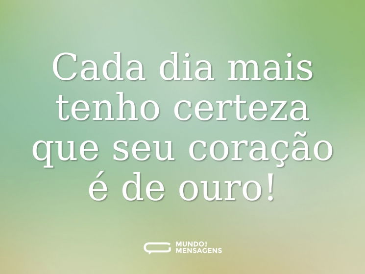Cada dia mais tenho certeza que seu coração é de ouro!